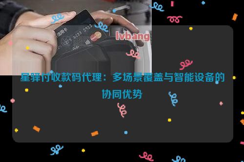 星驿付收款码代理：多场景覆盖与智能设备的协同优势