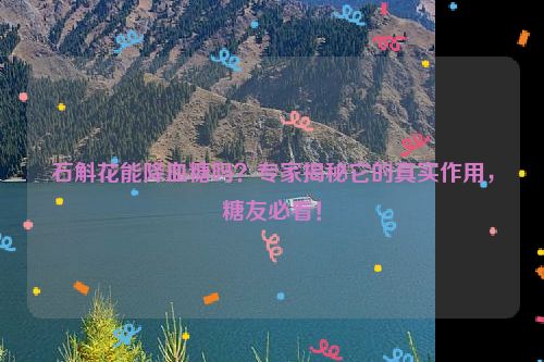 石斛花能降血糖吗？专家揭秘它的真实作用，糖友必看！