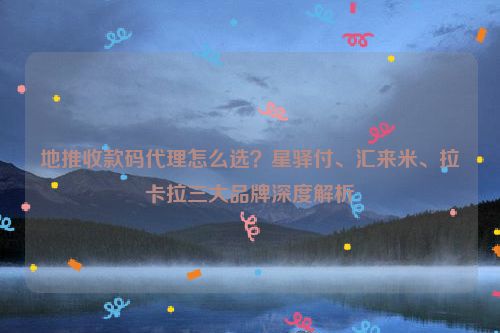地推收款码代理怎么选？星驿付、汇来米、拉卡拉三大品牌深度解析