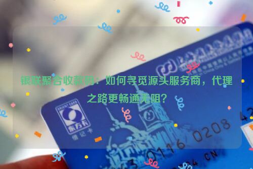 银联聚合收款码：如何寻觅源头服务商，代理之路更畅通无阻？